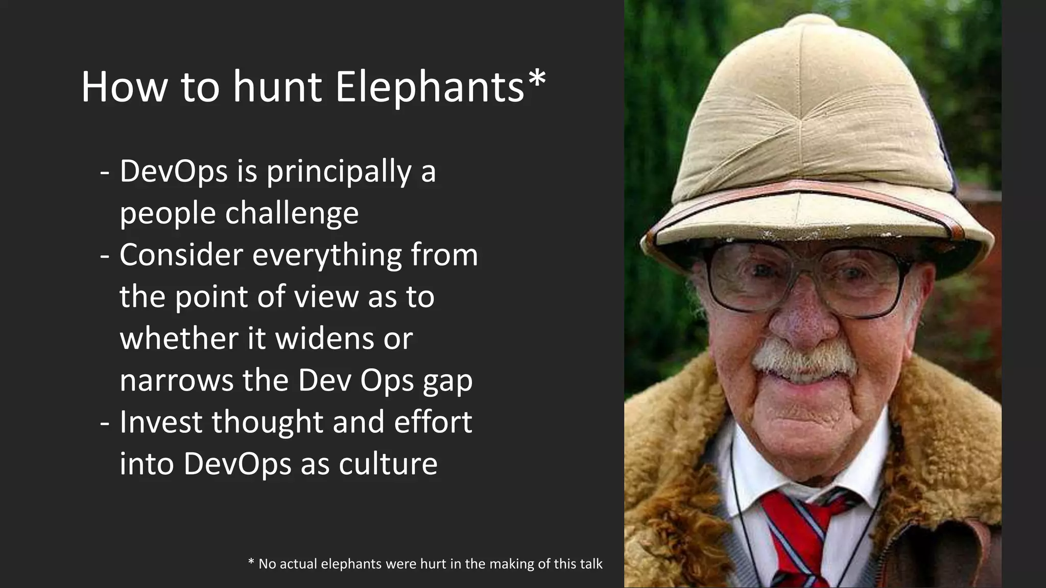 How to hunt Elephants*
- DevOps is principally a
people challenge
- Consider everything from
the point of view as to
whether it widens or
narrows the Dev Ops gap
- Invest thought and effort
into DevOps as culture
* No actual elephants were hurt in the making of this talk
 