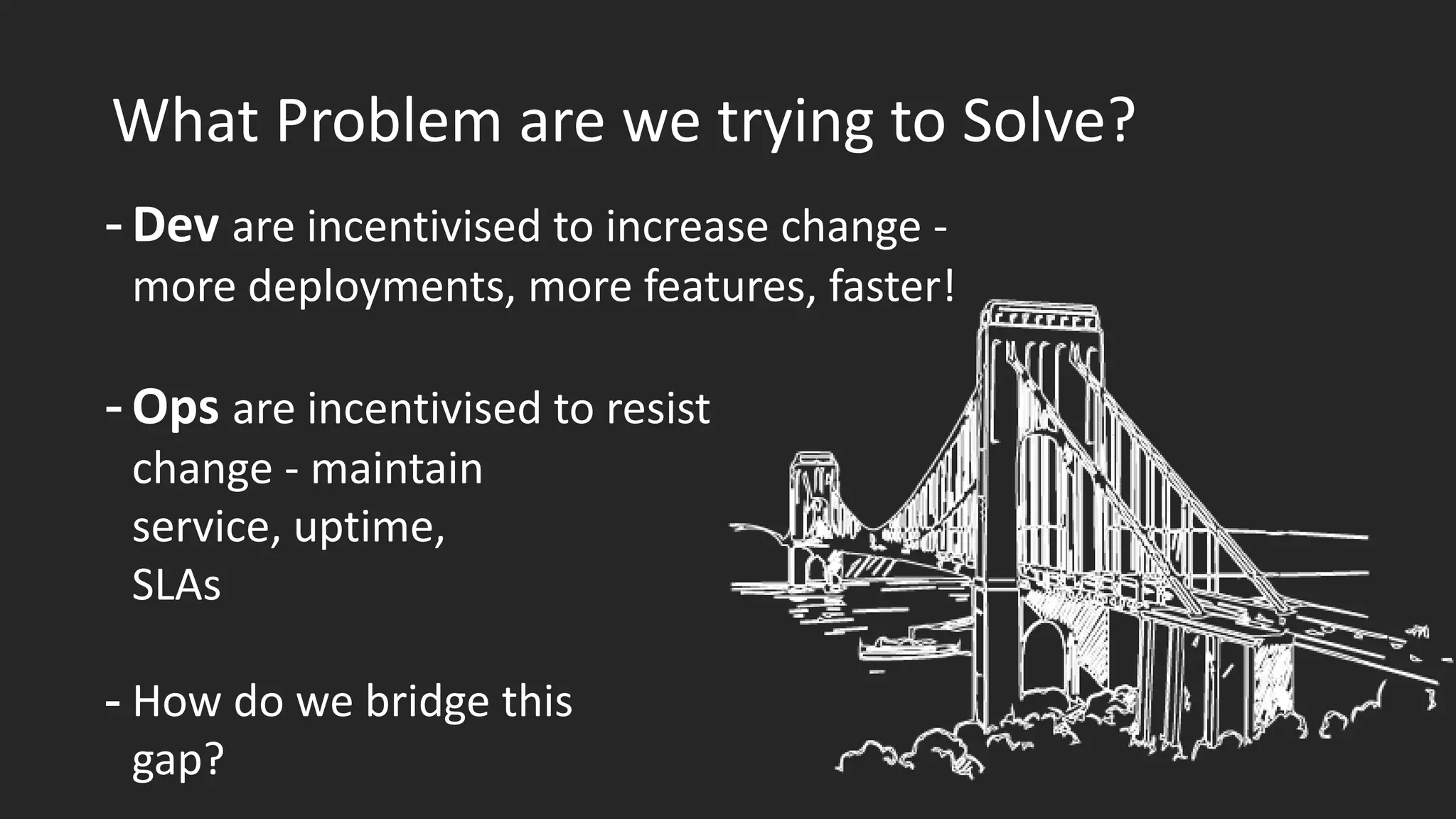 What Problem are we trying to Solve?
- Dev are incentivised to increase change -
more deployments, more features, faster!
- Ops are incentivised to resist
change - maintain
service, uptime,
SLAs
- How do we bridge this
gap?
 