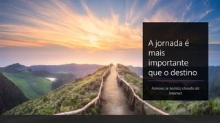 A jornada é
mais
importante
que o destino
Famoso (e batido) chavão da
Internet
 