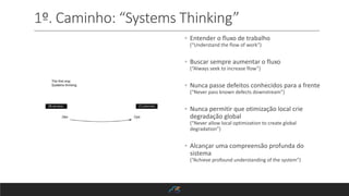 1º. Caminho: “Systems Thinking”
◦ Entender o fluxo de trabalho
(“Understand the flow of work”)
◦ Buscar sempre aumentar o fluxo
(“Always seek to increase flow”)
◦ Nunca passe defeitos conhecidos para a frente
(“Never pass known defects downstream”)
◦ Nunca permitir que otimização local crie
degradação global
(“Never allow local optimization to create global
degradation”)
◦ Alcançar uma compreensão profunda do
sistema
(“Achieve profound understanding of the system”)
 