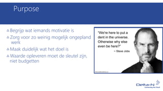 Purpose
Begrijp wat iemands motivatie is
Zorg voor zo weinig mogelijk ongepland
werk
Maak duidelijk wat het doel is
Waarde opleveren moet de sleutel zijn,
niet budgetten
 