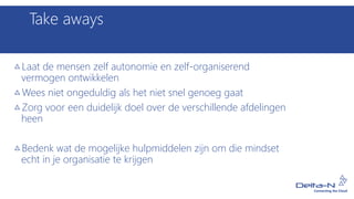 Take aways
Laat de mensen zelf autonomie en zelf-organiserend
vermogen ontwikkelen
Wees niet ongeduldig als het niet snel genoeg gaat
Zorg voor een duidelijk doel over de verschillende afdelingen
heen
Bedenk wat de mogelijke hulpmiddelen zijn om die mindset
echt in je organisatie te krijgen
 