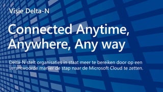 Connected Anytime,
Anywhere, Any way
Visie Delta-N
Delta-N stelt organisaties in staat meer te bereiken door op een
verantwoorde manier de stap naar de Microsoft Cloud te zetten.
 