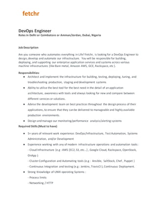 fetchr
DevOps Engineer
Roles in Delhi or Coimbatore or Amman/Jordan, Dubai, Nigeria
Job Description
Are you someone who automates everything in Life? Fetchr, is looking for a DevOps Engineer to
design, develop and automate our infrastructure. You will be responsible for building,
deploying, and supporting our enterprise application services and systems across various
machine infrastructures (like Bare metal, Amazon AWS, GCE, Rackspace, etc ).
Responsibilities:
● Architect and implement the infrastructure for building, testing, deploying, tuning, and
troubleshooting production, staging and development systems
● Ability to utilise the best tool for the best need in the detail of an application
architecture, awareness with tools and always looking for new and compare between
different services or solutions.
● Advise the development team on best practices throughout the design process of their
applications, to ensure that they can be delivered to manageable and highly available
production environments.
● Design and manage our monitoring/performance analysis/alerting systems
Required Skills (Must to have)
● 5+ years of relevant work experience: DevOps/Infrastructure, Test Automation, Systems
Administration, and/or Development
● Experience working with any of modern infrastructure operations and automation tools:
- Cloud Infrastructure (e.g : AWS [EC2, S3, etc...] , Google Cloud, Rackspace, OpenStack,
OnApp )
- Cluster Configuration and Automating tools (e.g : Ansible, SaltStack, Chef , Puppet )
- Continuous Integration and testing (e.g : Jenkins, TravisCI ), Continuous Deployment.
● Strong Knowledge of UNIX operating Systems :
- Process limits
- Networking / HTTP
 