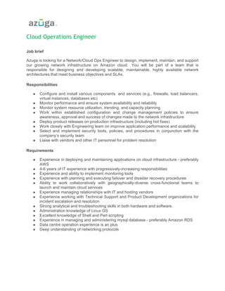 Cloud Operations Engineer
Job brief
Azuga is looking for a Network/Cloud Ops Engineer to design, implement, maintain, and support
our growing network infrastructure on Amazon cloud. You will be part of a team that is
responsible for designing and developing scalable, maintainable, highly available network
architectures that meet business objectives and SLAs.
	
Responsibilities
● Configure and install various components and services (e.g., firewalls, load balancers,
virtual instances, databases etc)
● Monitor performance and ensure system availability and reliability
● Monitor system resource utilization, trending, and capacity planning
● Work within established configuration and change management policies to ensure
awareness, approval and success of changes made to the network infrastructure
● Deploy product releases on production infrastructure (including hot fixes)
● Work closely with Engineering team on improve application performance and scalability
● Select and implement security tools, policies, and procedures in conjunction with the
company’s security team
● Liaise with vendors and other IT personnel for problem resolution
	
Requirements
● Experience in deploying and maintaining applications on cloud infrastructure - preferably
AWS
● 4-6 years of IT experience with progressively-increasing responsibilities
● Experience and ability to implement monitoring tools
● Experience with planning and executing failover and disaster recovery procedures
● Ability to work collaboratively with geographically-diverse cross-functional teams to
launch and maintain cloud services
● Experience managing relationships with IT and hosting vendors
● Experience working with Technical Support and Product Development organizations for
incident escalation and resolution
● Strong analytical and troubleshooting skills in both hardware and software.
● Administration knowledge of Linux OS
● Excellent knowledge of Shell and Perl scripting
● Experience in managing and administering mysql database - preferably Amazon RDS
● Data centre operation experience is an plus
● Deep understanding of networking protocols
 