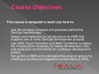 This course is designed to teach you how to:
 Use the principal concepts and practices behind the
DevOps methodology.
 Design and implement an infrastructure on AWS that
supports one or more DevOps development projects.
 Use AWS Cloud Formation and AWS OpsWorks to deploy
the infrastructure necessary to create development, test,
and production environments for a software development
project.
 Set up Git on AWS and understand the array of options for
enabling a Continuous Integration environment on AWS.
 