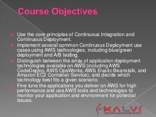  Use the core principles of Continuous Integration and
Continuous Deployment.
 Implement several common Continuous Deployment use
cases using AWS technologies, including blue/green
deployment and A/B testing.
 Distinguish between the array of application deployment
technologies available on AWS (including AWS
CodeDeploy, AWS OpsWorks, AWS Elastic Beanstalk, and
Amazon EC2 Container Service), and decide which
technology best fits a given scenario.
 Fine tune the applications you deliver on AWS for high
performance and use AWS tools and technologies to
monitor your application and environment for potential
issues.
 