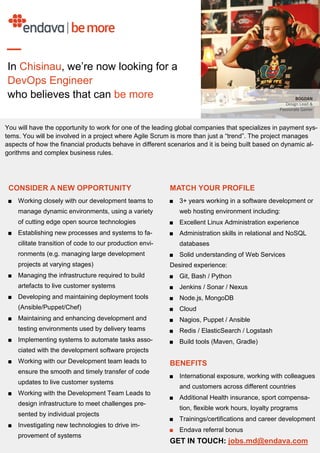 CONSIDER A NEW OPPORTUNITY
■ Working closely with our development teams to
manage dynamic environments, using a variety
of cutting edge open source technologies
■ Establishing new processes and systems to fa-
cilitate transition of code to our production envi-
ronments (e.g. managing large development
projects at varying stages)
■ Managing the infrastructure required to build
artefacts to live customer systems
■ Developing and maintaining deployment tools
(Ansible/Puppet/Chef)
■ Maintaining and enhancing development and
testing environments used by delivery teams
■ Implementing systems to automate tasks asso-
ciated with the development software projects
■ Working with our Development team leads to
ensure the smooth and timely transfer of code
updates to live customer systems
■ Working with the Development Team Leads to
design infrastructure to meet challenges pre-
sented by individual projects
■ Investigating new technologies to drive im-
provement of systems
MATCH YOUR PROFILE
■ 3+ years working in a software development or
web hosting environment including:
■ Excellent Linux Administration experience
■ Administration skills in relational and NoSQL
databases
■ Solid understanding of Web Services
Desired experience:
■ Git, Bash / Python
■ Jenkins / Sonar / Nexus
■ Node.js, MongoDB
■ Cloud
■ Nagios, Puppet / Ansible
■ Redis / ElasticSearch / Logstash
■ Build tools (Maven, Gradle)
BENEFITS
■ International exposure, working with colleagues
and customers across different countries
■ Additional Health insurance, sport compensa-
tion, flexible work hours, loyalty programs
■ Trainings/certifications and career development
■ Endava referral bonus
GET IN TOUCH: jobs.md@endava.com
You will have the opportunity to work for one of the leading global companies that specializes in payment sys-
tems. You will be involved in a project where Agile Scrum is more than just a “trend”. The project manages
aspects of how the financial products behave in different scenarios and it is being built based on dynamic al-
gorithms and complex business rules.
In Chisinau, we’re now looking for a
DevOps Engineer
who believes that can be more
 
