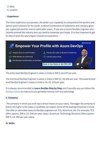 3. Skills
4. Location
i. Experience:
The more experience you possess, the better your capability to comprehend the barriers and
deliver quick solutions for the issues. A decent combination of experience and company gives
you a good job position and an admirable salary. If you are a novice DevOps engineer who
recently entered the industry then you need to moderate your hopes. It is now important to get
an idea of what the salary ﬁgure is based on experience.
The entry-level DevOps Engineer’s salary in India is INR 3, 66,337 per year.
The mid-level DevOps Engineer’s salary in India is INR 11, 42,206 per year. The experienced-
level DevOps Engineer’s salary in India is 16, 32, 155 per year.
It is always recommended to Learn DevOps Step by Step and if possible you can follow the
DevOps tutorial to make sure you get better familiar with this technology
ii. Company:
The company in which you work lays a direct impact on your salary. The bigger the company or
brand, the higher is the salary a candidate can expect. Some of the leading companies in India
that offer an admirable salary to DevOps engineers are TCS, Accenture, etc. For example, TCS
offers approx. INR 6, 27, 000 per year salary. Accenture Technology Solutions offers approx.
INR 5, 63, 000 per year salary.
iii. Skills:
HTML to PDF
 