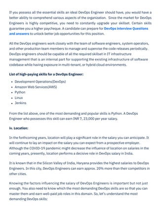 If you possess all the essential skills an ideal DevOps Engineer should have, you would have a
better ability to comprehend various aspects of the organization. Since the market for DevOps
Engineers is highly competitive, you need to constantly upgrade your skillset. Certain skills
guarantee you a higher paycheque. A candidate can prepare for DevOps interview Questions
and answers to unlock better job opportunities for this position.
All the DevOps engineers work closely with the team of software engineers, system operators,
and other production team members to manage and supervise the code releases periodically.
DevOps engineers should be capable of all the required skillset in IT infrastructure
management that is an internal part for supporting the existing infrastructure of software
codebase while having exposure in multi-tenant, or hybrid cloud environments.
List of high-paying skills for a DevOps Engineer:
Development Operations(DevOps)
Amazon Web Services(AWS)
Python
Linux
Jenkins
From the list above, one of the most demanding and popular skills is Python. A DevOps
Engineer who possesses this skill can earn INR 7, 23,000 per year salary.
iv. Location:
In the forthcoming years, location will play a signiﬁcant role in the salary you can anticipate. It
will continue to lay an impact on the salary you can expect from a prospective employer.
Although the COVID-19 pandemic might decrease the inﬂuence of location on salaries in the
coming years, presently, location performs a decisive role in DevOps salary in India.
It is known that in the Silicon Valley of India, Haryana provides the highest salaries to DevOps
Engineers. In this city, DevOps Engineers can earn approx. 20% more than their competitors in
other cities.
Knowing the factors inﬂuencing the salary of DevOps Engineers is important but not just
enough. You also need to know which the most demanding DevOps skills are so that you can
master them and earn well-paid job roles in this domain. So, let’s understand the most
demanding DevOps skills:
 