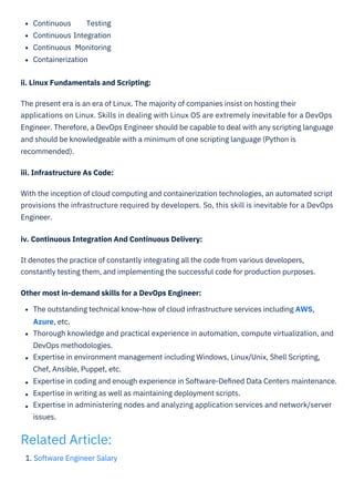 1. Software Engineer Salary
Continuous Testing
Continuous Integration
Continuous Monitoring
Containerization
ii. Linux Fundamentals and Scripting:
The present era is an era of Linux. The majority of companies insist on hosting their
applications on Linux. Skills in dealing with Linux OS are extremely inevitable for a DevOps
Engineer. Therefore, a DevOps Engineer should be capable to deal with any scripting language
and should be knowledgeable with a minimum of one scripting language (Python is
recommended).
iii. Infrastructure As Code:
With the inception of cloud computing and containerization technologies, an automated script
provisions the infrastructure required by developers. So, this skill is inevitable for a DevOps
Engineer.
iv. Continuous Integration And Continuous Delivery:
It denotes the practice of constantly integrating all the code from various developers,
constantly testing them, and implementing the successful code for production purposes.
Other most in-demand skills for a DevOps Engineer:
The outstanding technical know-how of cloud infrastructure services including AWS,
Azure, etc.
Thorough knowledge and practical experience in automation, compute virtualization, and
DevOps methodologies.
Expertise in environment management including Windows, Linux/Unix, Shell Scripting,
Chef, Ansible, Puppet, etc.
Expertise in coding and enough experience in Software-Deﬁned Data Centers maintenance.
Expertise in writing as well as maintaining deployment scripts.
Expertise in administering nodes and analyzing application services and network/server
issues.
Related Article:
 
