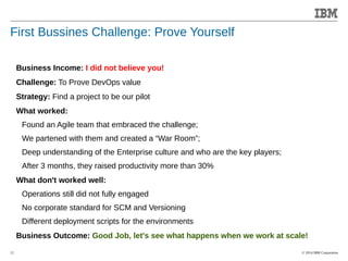 © 2014 IBM Corporation 
Accelerating Product and Service Innovation 
First Bussines Challenge: Prove Yourself 
12 
Business Income: I did not believe you! 
Challenge: To Prove DevOps value 
Strategy: Find a project to be our pilot 
What worked: 
Found an Agile team that embraced the challenge; 
We partened with them and created a “War Room”; 
Deep understanding of the Enterprise culture and who are the key players; 
After 3 months, they raised productivity more than 30% 
What don't worked well: 
Operations still did not fully engaged 
No corporate standard for SCM and Versioning 
Different deployment scripts for the environments 
Business Outcome: Good Job, let's see what happens when we work at scale! 
 