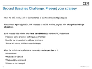 © 2014 IBM Corporation 
Accelerating Product and Service Innovation 
Second Bussines Challenge: Present your strategy 
13 
After the pilot result, a lot of teams started to ask how they could participate 
Followed an Agile approach, with releases at each 6 months, aligned with enterprise strategic 
objectives 
Each release was broken into small deliverables (1 month each) that should: 
Introduce some practice, technique and / or tool 
Must be put on practice by at least one team 
Should address a real business challenge 
After the end of each delivarable, we make a retrospective of it 
What worked 
What did not worked 
What could be improved 
What must be changed 
 