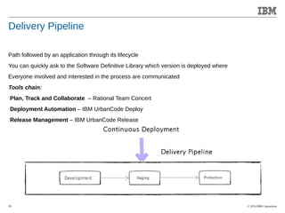 © 2014 IBM Corporation 
Accelerating Product and Service Innovation 
Delivery Pipeline 
Path followed by an application through its lifecycle 
You can quickly ask to the Software Definitive Library which version is deployed where 
Everyone involved and interested in the process are communicated 
Tools chain: 
Plan, Track and Collaborate – Rational Team Concert 
Deployment Automation – IBM UrbanCode Deploy 
Release Management – IBM UrbanCode Release 
20 
 