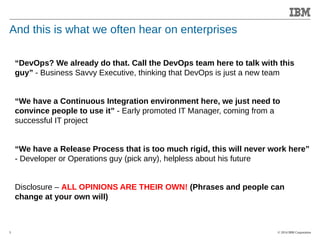 © 2014 IBM Corporation 
Accelerating Product and Service Innovation 
And this is what we often hear on enterprises 
5 
“DevOps? We already do that. Call the DevOps team here to talk with this 
guy” - Business Savvy Executive, thinking that DevOps is just a new team 
“We have a Continuous Integration environment here, we just need to 
convince people to use it” - Early promoted IT Manager, coming from a 
successful IT project 
“We have a Release Process that is too much rigid, this will never work here” 
- Developer or Operations guy (pick any), helpless about his future 
Disclosure – ALL OPINIONS ARE THEIR OWN! (Phrases and people can 
change at your own will) 
 