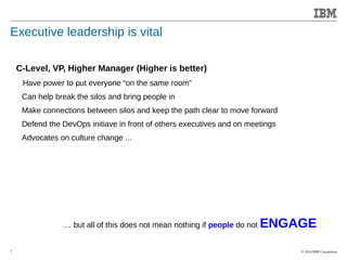 © 2014 IBM Corporation 
Accelerating Product and Service Innovation 
Executive leadership is vital 
7 
C-Level, VP, Higher Manager (Higher is better) 
Have power to put everyone “on the same room” 
Can help break the silos and bring people in 
Make connections between silos and keep the path clear to move forward 
Defend the DevOps initiave in front of others executives and on meetings 
Advocates on culture change ... 
… but all of this does not mean nothing if people do not ENGAGE 
 