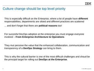 © 2014 IBM Corporation 
Accelerating Product and Service Innovation 
Culture change should be top level priority 
8 
This is especially difficult on the Enterprise, where a lot of people have different 
responsabilities, departments are siloed and different practices are scattered 
... and don't forget that there are political reasons too! 
For succesful DevOps adoption at the enterprise you must engage everyone 
involved – From Enterprise Architecture to Operations 
They mut perceive the value that the enhanced collaboration, communication and 
transparency of a DevOps Strategy can bring to them. 
This is why the cultural barrier is one of the most difficult challenges and shoud be 
the principal target for rolling out DevOps at the Enterprise. 
 