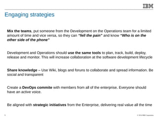 © 2014 IBM Corporation 
Accelerating Product and Service Innovation 
Engaging strategies 
9 
Mix the teams, put someone from the Development on the Operations team for a limited 
amount of time and vice versa, so they can “fell the pain” and know “Who is on the 
other side of the phone” 
Development and Operations should use the same tools to plan, track, build, deploy, 
release and monitor. This will increase collaboration at the software development lifecycle 
Share knowledge – Use Wiki, blogs and foruns to collaborate and spread information. Be 
social and transparent 
Create a DevOps commite with members from all of the enterprise. Everyone should 
have an active voice. 
Be aligned with strategic initiatives from the Enterprise, delivering real value all the time 
 
