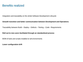 Accelerating Product and Service Innovation
Benefits realized
Integration and traceability on the whole Software Development Lifecycle
Smooth transition and better communication between Development and Operations
Traceability between Build – Deploy – Defects – Testing – Code - Requirements
Roll out to new users facilitated through an standardized process
BOM of tools and scripts installed on all environments
Lower configuration drift
 
