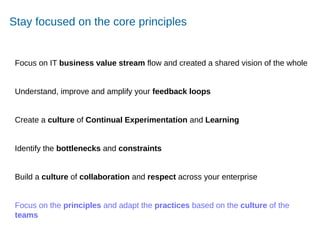 Accelerating Product and Service Innovation
Stay focused on the core principles
Focus on IT business value stream flow and created a shared vision of the whole
Understand, improve and amplify your feedback loops
Create a culture of Continual Experimentation and Learning
Identify the bottlenecks and constraints
Build a culture of collaboration and respect across your enterprise
Focus on the principles and adapt the practices based on the culture of the
teams
 