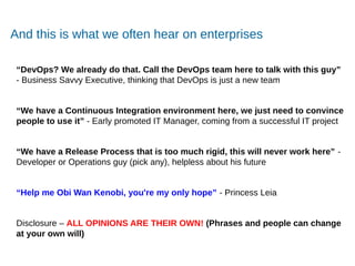 Accelerating Product and Service Innovation
And this is what we often hear on enterprises
“DevOps? We already do that. Call the DevOps team here to talk with this guy”
- Business Savvy Executive, thinking that DevOps is just a new team
“We have a Continuous Integration environment here, we just need to convince
people to use it” - Early promoted IT Manager, coming from a successful IT project
“We have a Release Process that is too much rigid, this will never work here” -
Developer or Operations guy (pick any), helpless about his future
“Help me Obi Wan Kenobi, you're my only hope” - Princess Leia
Disclosure – ALL OPINIONS ARE THEIR OWN! (Phrases and people can change
at your own will)
 