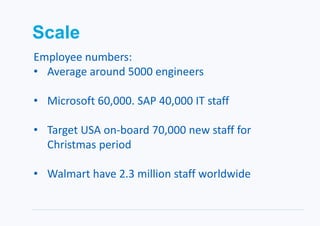 Scale
Employee numbers:
• Average around 5000 engineers
• Microsoft 60,000. SAP 40,000 IT staff
• Target USA on-board 70,000 new staff for
Christmas period
• Walmart have 2.3 million staff worldwide
 