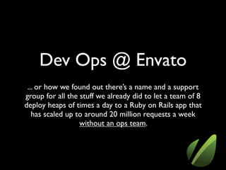 Dev Ops @ Envato
 ... or how we found out there’s a name and a support
group for all the stuff we already did to let a team of 8
deploy heaps of times a day to a Ruby on Rails app that
   has scaled up to around 20 million requests a week
                  without an ops team.
 