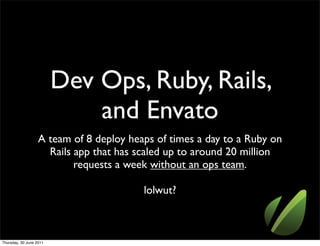 Dev Ops, Ruby, Rails,
                             and Envato
                   A team of 8 deploy heaps of times a day to a Ruby on
                     Rails app that has scaled up to around 20 million
                           requests a week without an ops team.

                                         lolwut?



Thursday, 30 June 2011
 