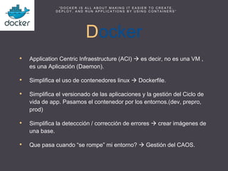 Docker
• Application Centric Infraestructure (ACI)  es decir, no es una VM ,
es una Aplicación (Daemon).
• Simplifica el uso de contenedores linux  Dockerfile.
• Simplifica el versionado de las aplicaciones y la gestión del Ciclo de
vida de app. Pasamos el contenedor por los entornos.(dev, prepro,
prod)
• Simplifica la deteccción / corrección de errores  crear imágenes de
una base.
• Que pasa cuando “se rompe” mi entorno?  Gestión del CAOS.
“ D O C K E R I S A L L A B O U T M A K I N G I T E A S I E R T O C R E A T E ,
D E P L O Y , A N D R U N A P P L I C A T I O N S B Y U S I N G C O N T A I N E R S ”
 