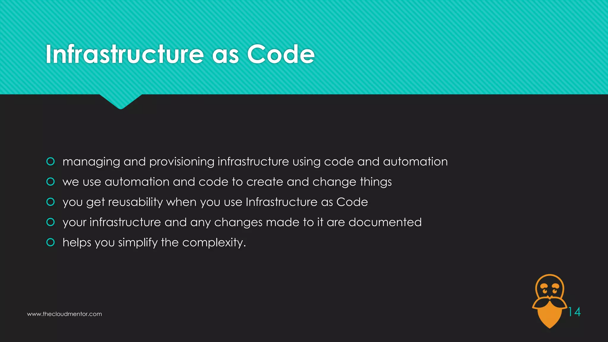 Infrastructure as Code
 managing and provisioning infrastructure using code and automation
 we use automation and code to create and change things
 you get reusability when you use Infrastructure as Code
 your infrastructure and any changes made to it are documented
 helps you simplify the complexity.
14
www.thecloudmentor.com
 