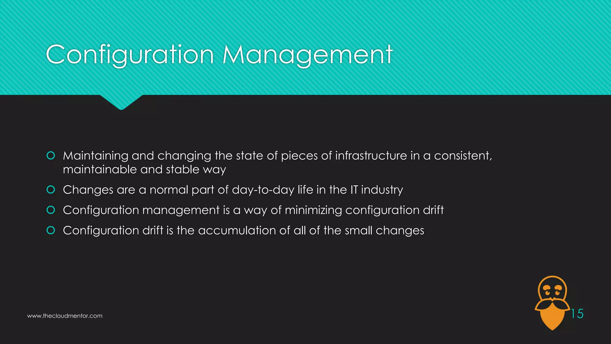 Configuration Management
 Maintaining and changing the state of pieces of infrastructure in a consistent,
maintainable and stable way
 Changes are a normal part of day-to-day life in the IT industry
 Configuration management is a way of minimizing configuration drift
 Configuration drift is the accumulation of all of the small changes
15
www.thecloudmentor.com
 