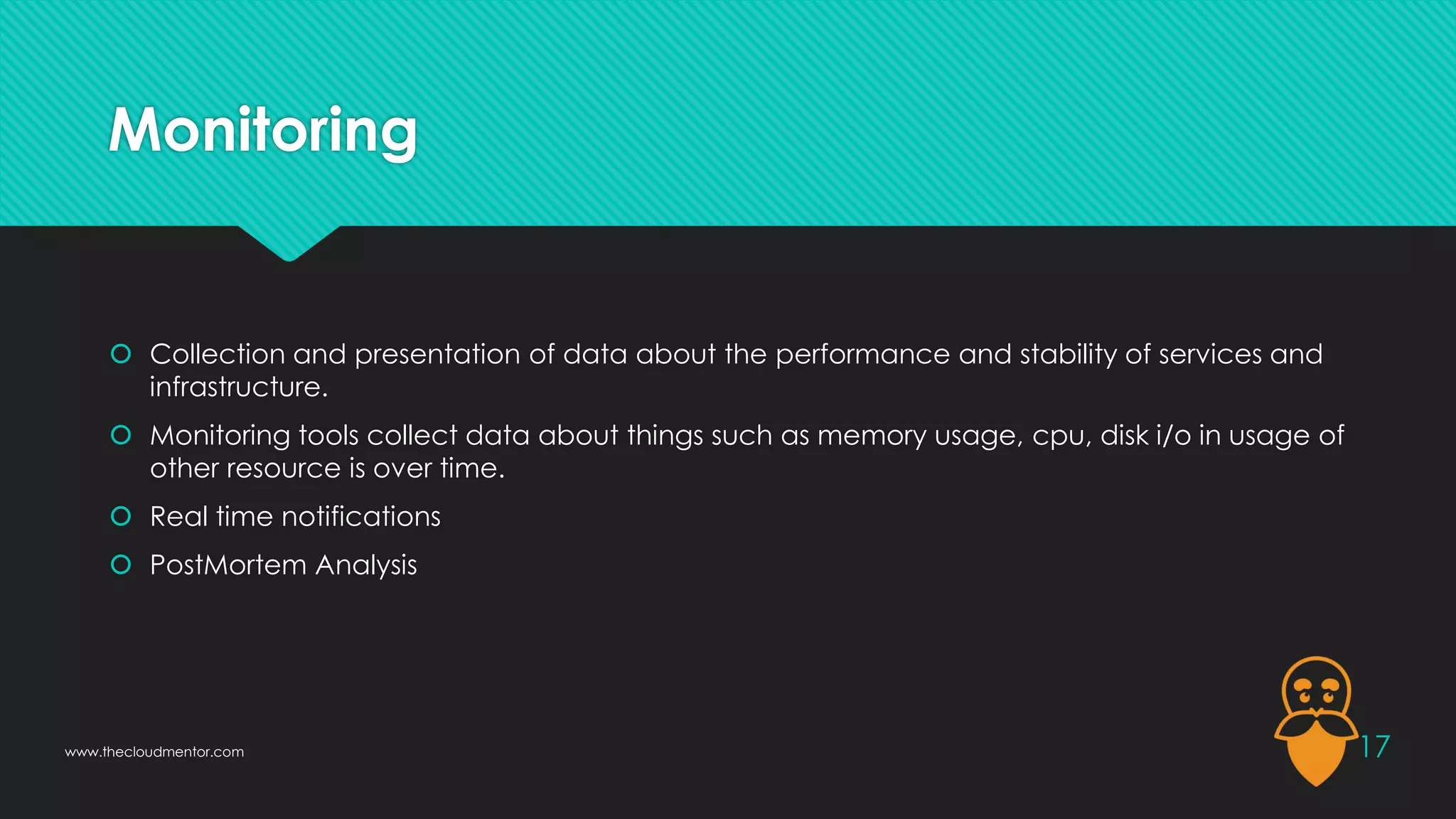 Monitoring
 Collection and presentation of data about the performance and stability of services and
infrastructure.
 Monitoring tools collect data about things such as memory usage, cpu, disk i/o in usage of
other resource is over time.
 Real time notifications
 PostMortem Analysis
17
www.thecloudmentor.com
 