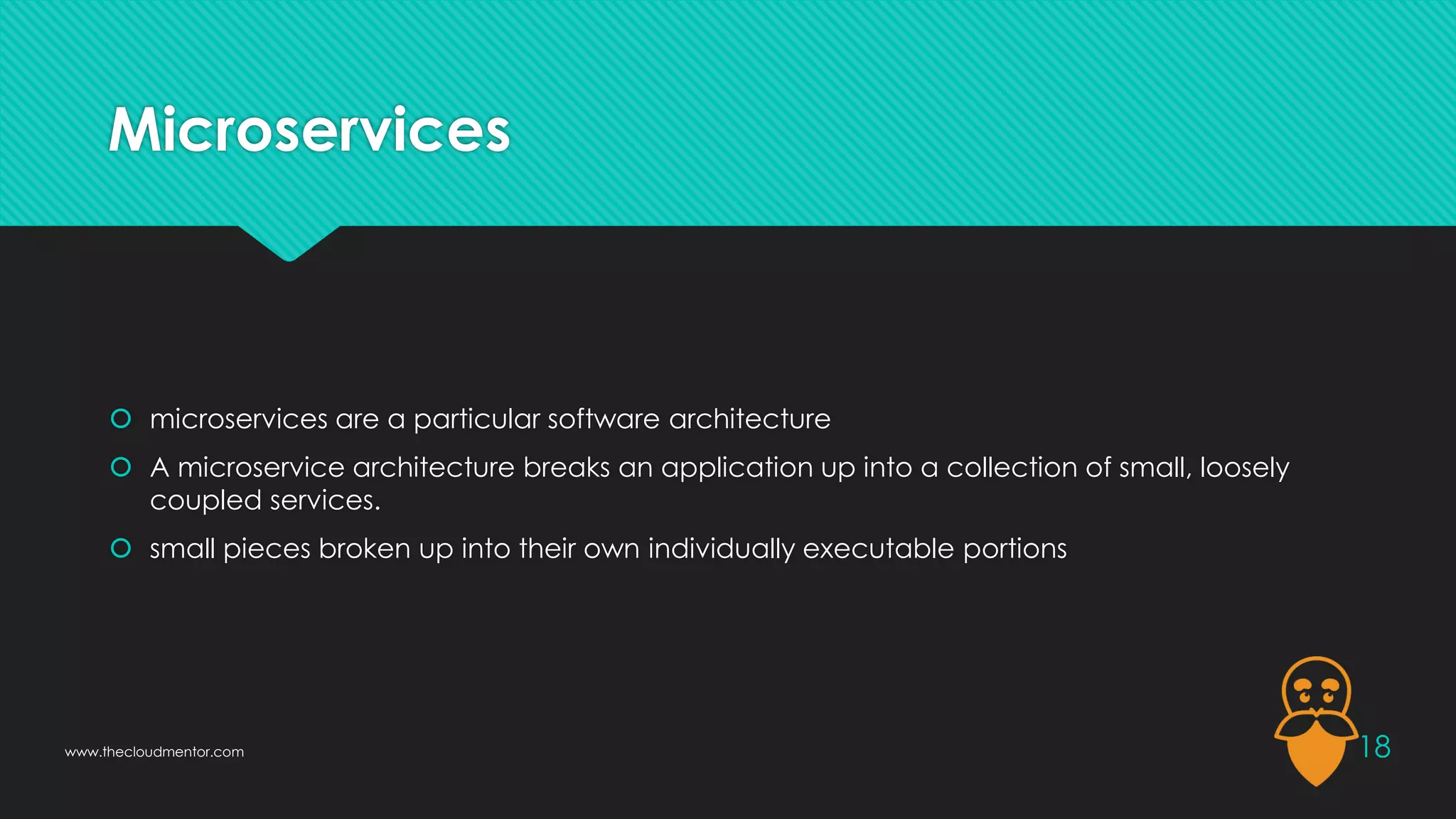 Microservices
 microservices are a particular software architecture
 A microservice architecture breaks an application up into a collection of small, loosely
coupled services.
 small pieces broken up into their own individually executable portions
18
www.thecloudmentor.com
 