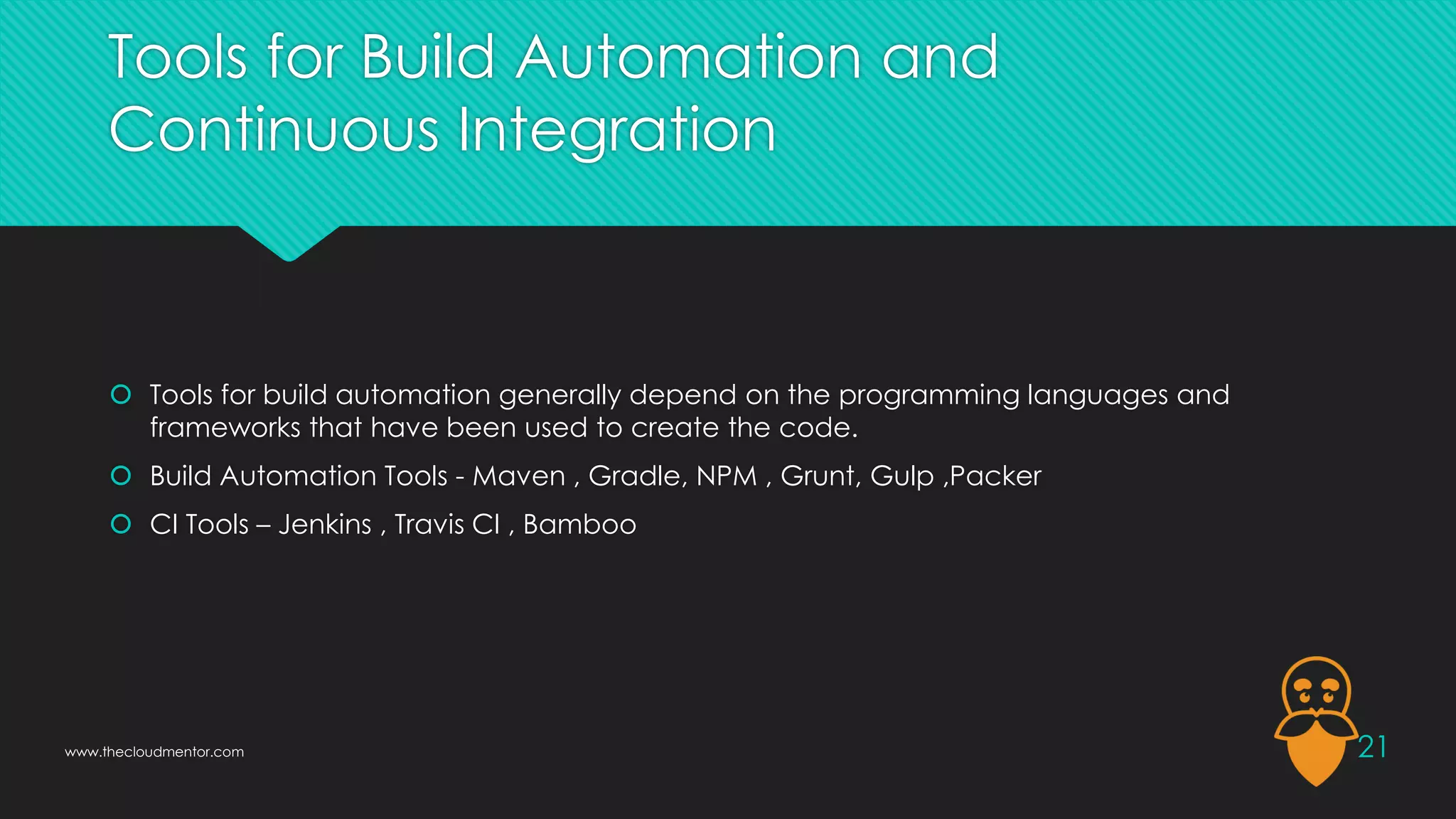 Tools for Build Automation and
Continuous Integration
 Tools for build automation generally depend on the programming languages and
frameworks that have been used to create the code.
 Build Automation Tools - Maven , Gradle, NPM , Grunt, Gulp ,Packer
 CI Tools – Jenkins , Travis CI , Bamboo
21
www.thecloudmentor.com
 