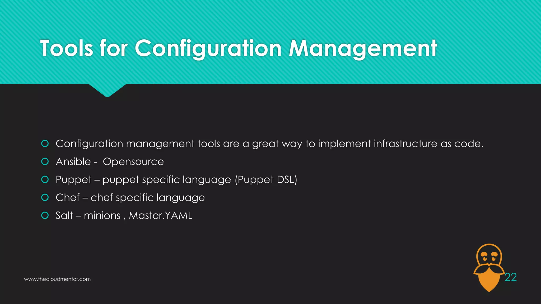 Tools for Configuration Management
 Configuration management tools are a great way to implement infrastructure as code.
 Ansible - Opensource
 Puppet – puppet specific language (Puppet DSL)
 Chef – chef specific language
 Salt – minions , Master.YAML
22
www.thecloudmentor.com
 