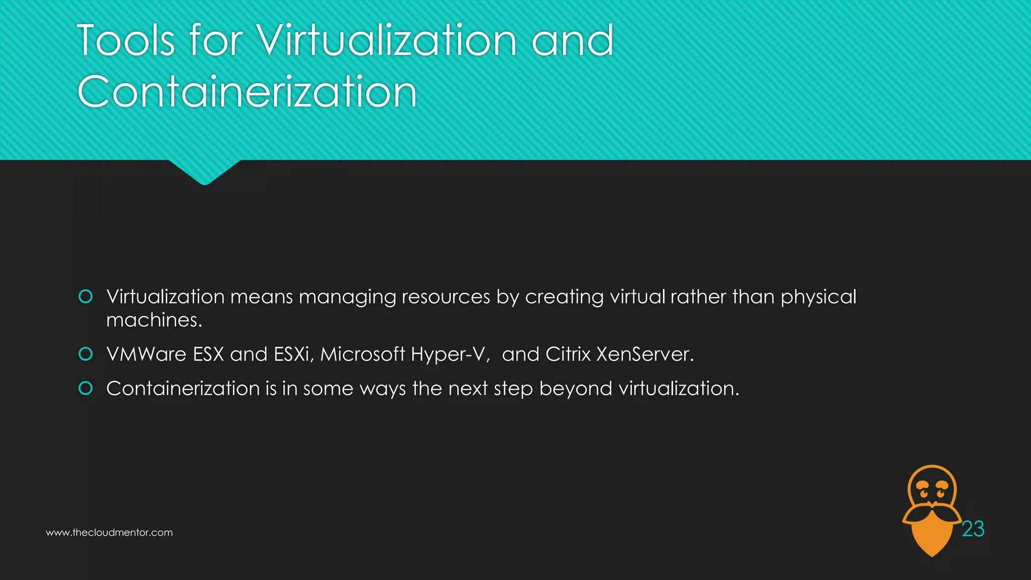 Tools for Virtualization and
Containerization
 Virtualization means managing resources by creating virtual rather than physical
machines.
 VMWare ESX and ESXi, Microsoft Hyper-V, and Citrix XenServer.
 Containerization is in some ways the next step beyond virtualization.
23
www.thecloudmentor.com
 