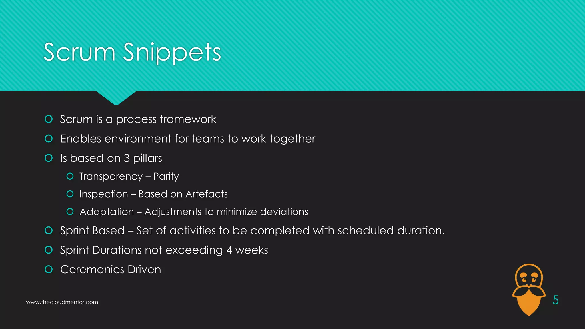 Scrum Snippets
 Scrum is a process framework
 Enables environment for teams to work together
 Is based on 3 pillars
 Transparency – Parity
 Inspection – Based on Artefacts
 Adaptation – Adjustments to minimize deviations
 Sprint Based – Set of activities to be completed with scheduled duration.
 Sprint Durations not exceeding 4 weeks
 Ceremonies Driven
5
www.thecloudmentor.com
 