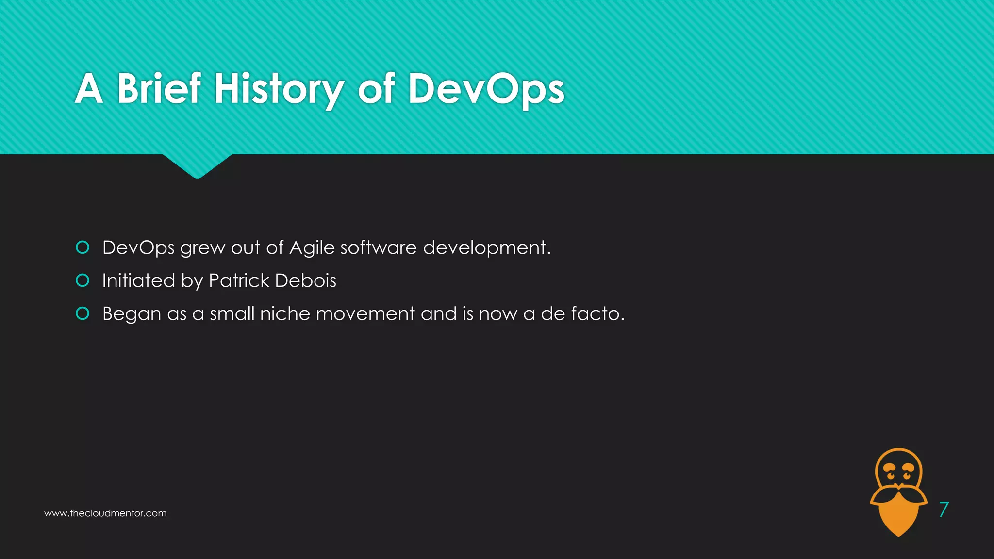 A Brief History of DevOps
 DevOps grew out of Agile software development.
 Initiated by Patrick Debois
 Began as a small niche movement and is now a de facto.
7
www.thecloudmentor.com
 
