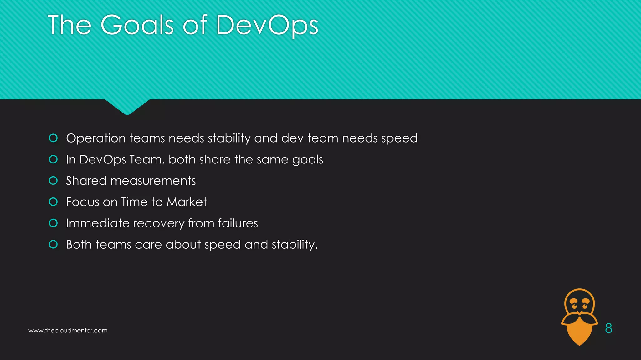 The Goals of DevOps
 Operation teams needs stability and dev team needs speed
 In DevOps Team, both share the same goals
 Shared measurements
 Focus on Time to Market
 Immediate recovery from failures
 Both teams care about speed and stability.
8
www.thecloudmentor.com
 