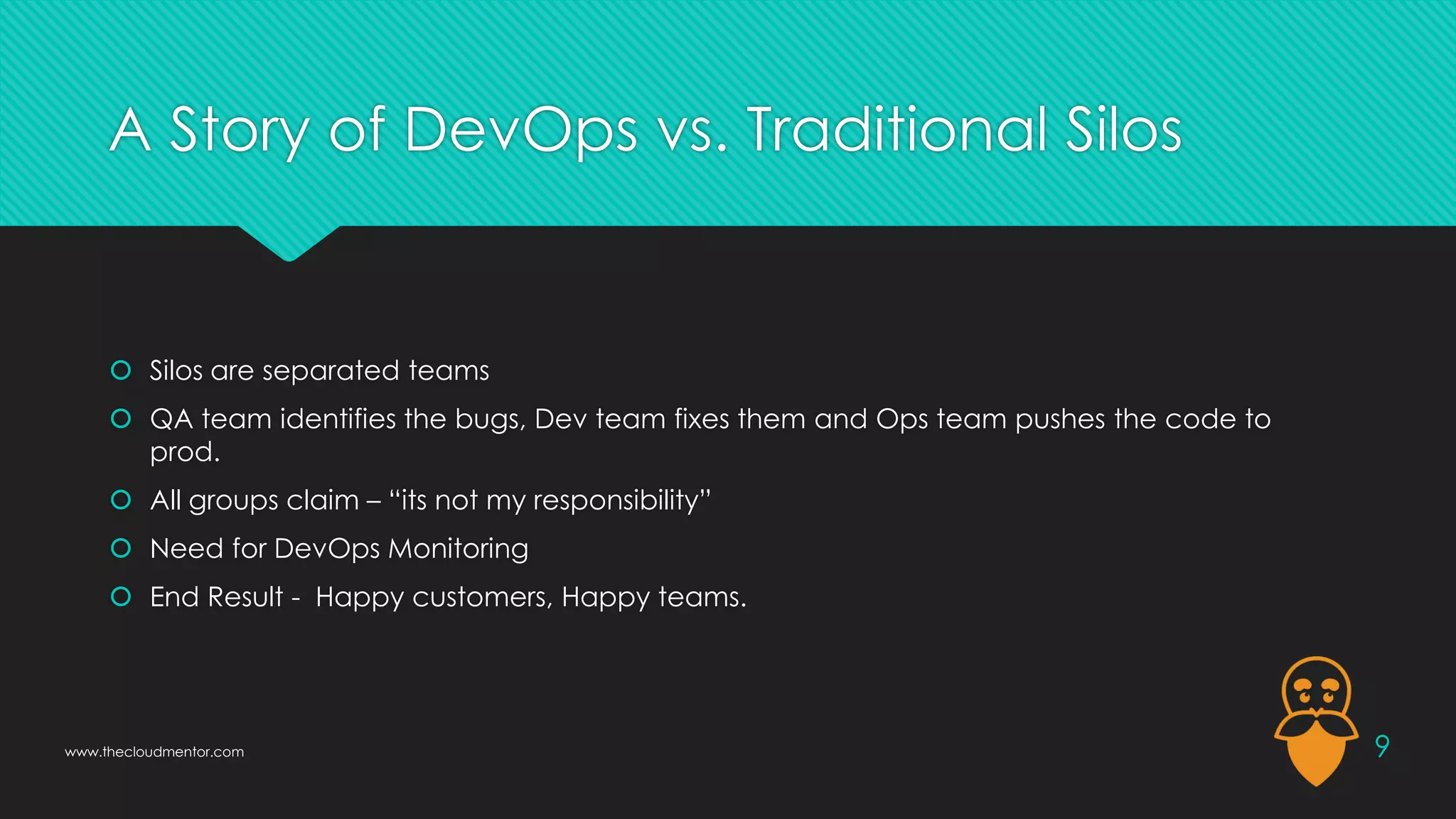 A Story of DevOps vs. Traditional Silos
 Silos are separated teams
 QA team identifies the bugs, Dev team fixes them and Ops team pushes the code to
prod.
 All groups claim – “its not my responsibility”
 Need for DevOps Monitoring
 End Result - Happy customers, Happy teams.
9
www.thecloudmentor.com
 