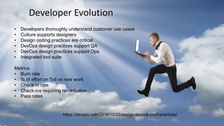 Developer Evolution
• Developers thoroughly understand customer use cases
• Culture supports designers
• Design coding practices are critical
• DevOps design practices support QA
• DevOps design practices support Ops
• Integrated tool suite
Metrics
• Burn rate
• % of effort on Toil vs new work
• Check-in rate
• Check-ins requiring remediation
• Pass rates
https://devops.com/2016/10/03/design-devops-best-practices/
 