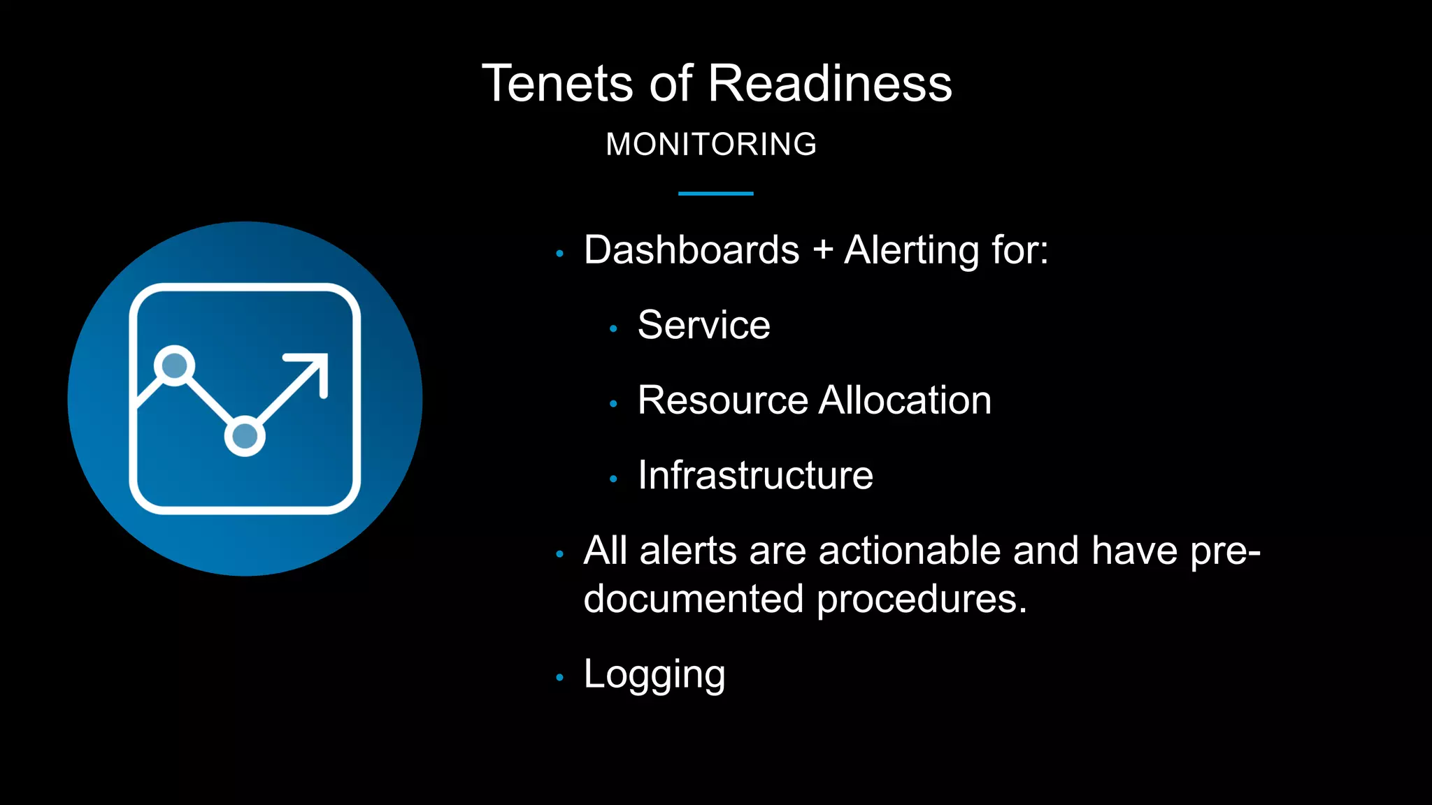 Tenets of Readiness
MONITORING
• Dashboards + Alerting for:
• Service
• Resource Allocation
• Infrastructure
• All alerts are actionable and have pre-
documented procedures.
• Logging
 