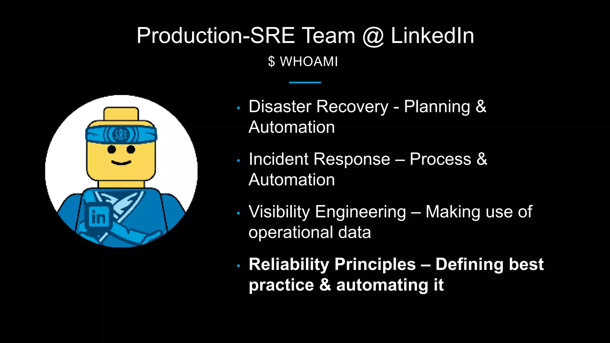 Production-SRE Team @ LinkedIn
$ WHOAMI
• Disaster Recovery - Planning &
Automation
• Incident Response – Process &
Automation
• Visibility Engineering – Making use of
operational data
• Reliability Principles – Defining best
practice & automating it
 
