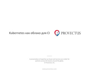 Kubernetes как облако для CI
www.provectus.com
A presentation of expertise we boast and services we render for
partners across the board, around the globe.
© Provectus, Inc.
 