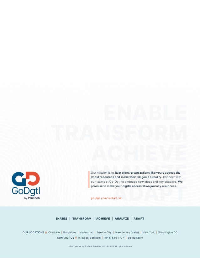 11 Go-Dgtl.com by PruTech Solutions, Inc., © 2021. All rights reserved.
ENABLE
TRANSFORM
ACHIEVE
ANALYZE
ADAPT
Our mission is to help client organizations like yours access the
latest resources and make their DX goals a reality. Connect with
our teams at Go-Dgtl to embrace new ideas and key enablers. We
promise to make your digital acceleration journey a success.
OUR LOCATIONS // Charlotte | Bangalore | Hyderabad | Mexico City | New Jersey (Iselin) | New York | Washington DC
CONTACT US // info@go-dgtl.com | (646) 536-7777 | go-dgtl.com
Go-Dgtl.com by PruTech Solutions, Inc., © 2022. All rights reserved.
ENABLE | TRANSFORM | ACHIEVE | ANALYZE | ADAPT
go-dgtl.com/contact-us
 