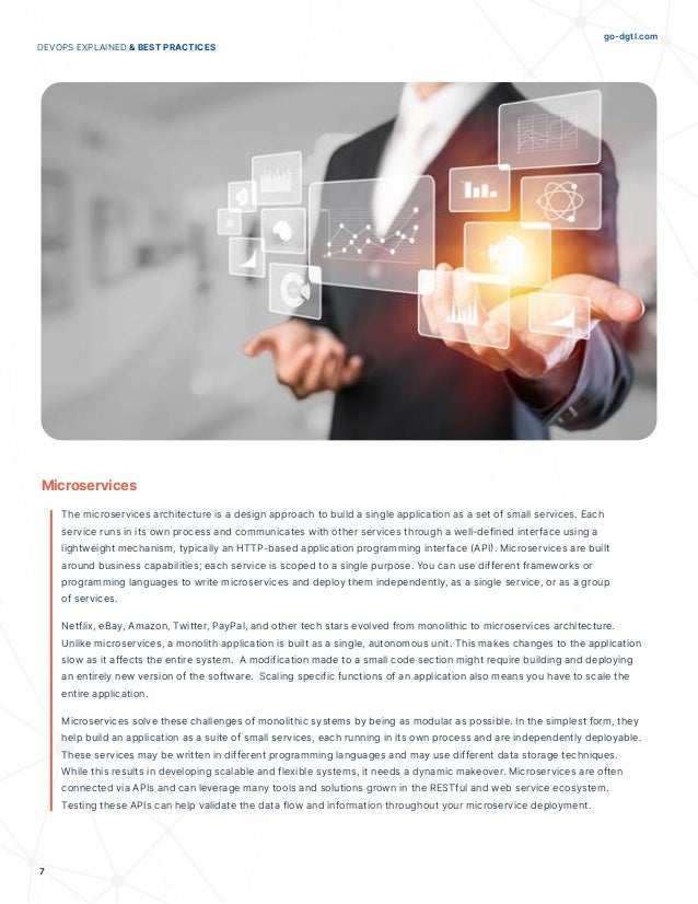 go-dgtl.com
7
DEVOPS EXPLAINED & BEST PRACTICES
Microservices
The microservices architecture is a design approach to build a single application as a set of small services. Each
service runs in its own process and communicates with other services through a well-defined interface using a
lightweight mechanism, typically an HTTP-based application programming interface (API). Microservices are built
around business capabilities; each service is scoped to a single purpose. You can use different frameworks or
programming languages to write microservices and deploy them independently, as a single service, or as a group
of services.
Netflix, eBay, Amazon, Twitter, PayPal, and other tech stars evolved from monolithic to microservices architecture.
Unlike microservices, a monolith application is built as a single, autonomous unit. This makes changes to the application
slow as it affects the entire system. A modification made to a small code section might require building and deploying
an entirely new version of the software. Scaling specific functions of an application also means you have to scale the
entire application.
Microservices solve these challenges of monolithic systems by being as modular as possible. In the simplest form, they
help build an application as a suite of small services, each running in its own process and are independently deployable.
These services may be written in different programming languages and may use different data storage techniques.
While this results in developing scalable and flexible systems, it needs a dynamic makeover. Microservices are often
connected via APIs and can leverage many tools and solutions grown in the RESTful and web service ecosystem.
Testing these APIs can help validate the data flow and information throughout your microservice deployment.
 