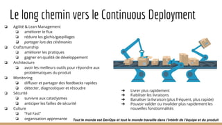 Le long chemin vers le Continuous Deployment
❏ Agilité & Lean Management
❏ améliorer le ﬂux
❏ réduire les gâchis/gaspillages
❏ partager lors des cérémonies
❏ Craftsmanship
❏ améliorer les pratiques
❏ gagner en qualité de développement
❏ Architecture
❏ avoir les meilleurs outils pour répondre aux
problématiques du produit
❏ Monitoring
❏ diﬀuser et partager des feedbacks rapides
❏ détecter, diagnostiquer et résoudre
❏ Sécurité
❏ survivre aux cataclysmes
❏ anticiper les failles de sécurité
❏ Culture
❏ “Fail Fast”
❏ organisation apprenante
➔ Livrer plus rapidement
➔ Fiabiliser les livraisons
➔ Banaliser la livraison (plus fréquent, plus rapide)
➔ Pouvoir valider ou invalider plus rapidement les
nouvelles fonctionnalités
Tout le monde est DevOps et tout le monde travaille dans l'intérêt de l'équipe et du produit
 