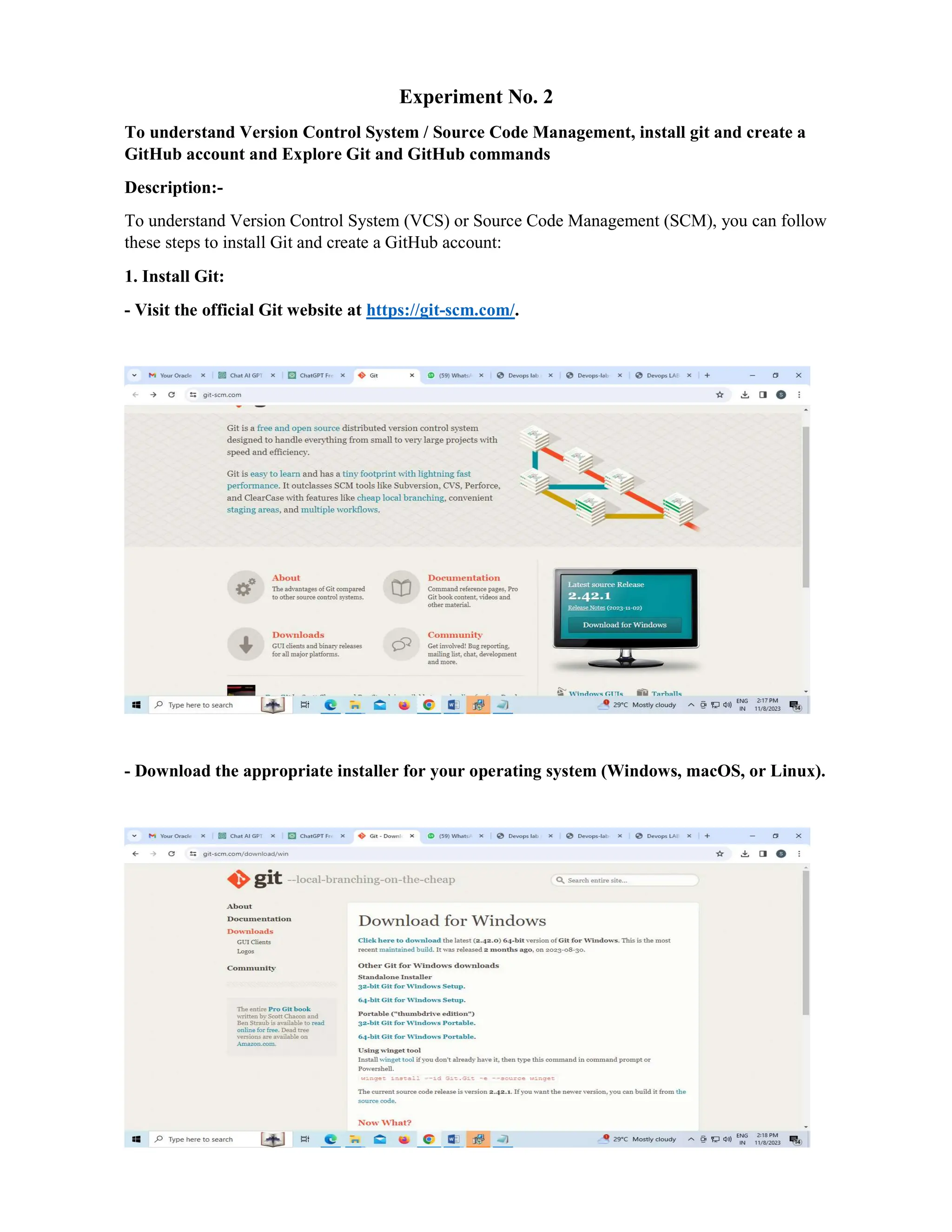 Experiment No. 2
To understand Version Control System / Source Code Management, install git and create a
GitHub account and Explore Git and GitHub commands
Description:-
To understand Version Control System (VCS) or Source Code Management (SCM), you can follow
these steps to install Git and create a GitHub account:
1. Install Git:
- Visit the official Git website at https://git-scm.com/.
- Download the appropriate installer for your operating system (Windows, macOS, or Linux).
 