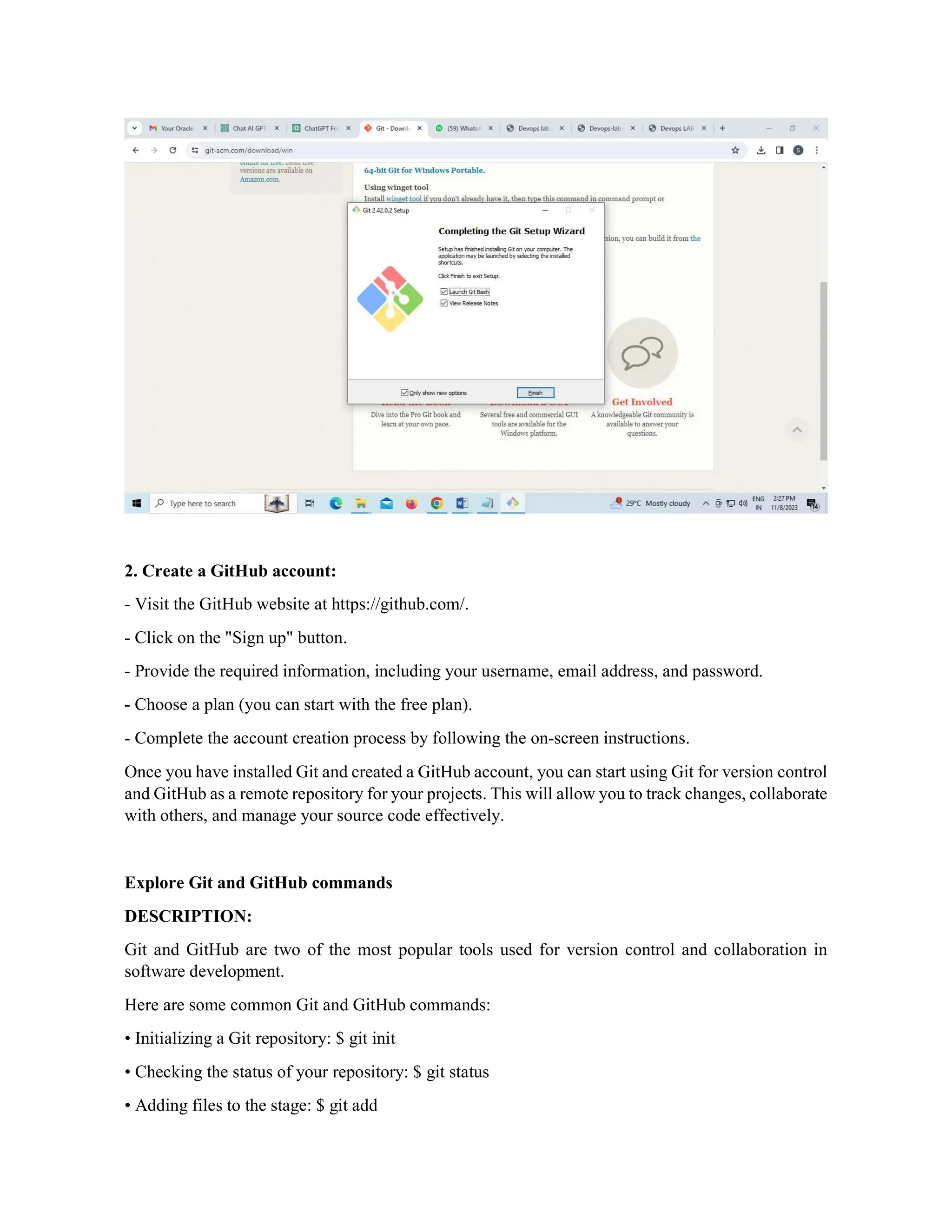 2. Create a GitHub account:
- Visit the GitHub website at https://github.com/.
- Click on the "Sign up" button.
- Provide the required information, including your username, email address, and password.
- Choose a plan (you can start with the free plan).
- Complete the account creation process by following the on-screen instructions.
Once you have installed Git and created a GitHub account, you can start using Git for version control
and GitHub as a remote repository for your projects. This will allow you to track changes, collaborate
with others, and manage your source code effectively.
Explore Git and GitHub commands
DESCRIPTION:
Git and GitHub are two of the most popular tools used for version control and collaboration in
software development.
Here are some common Git and GitHub commands:
• Initializing a Git repository: $ git init
• Checking the status of your repository: $ git status
• Adding files to the stage: $ git add
 