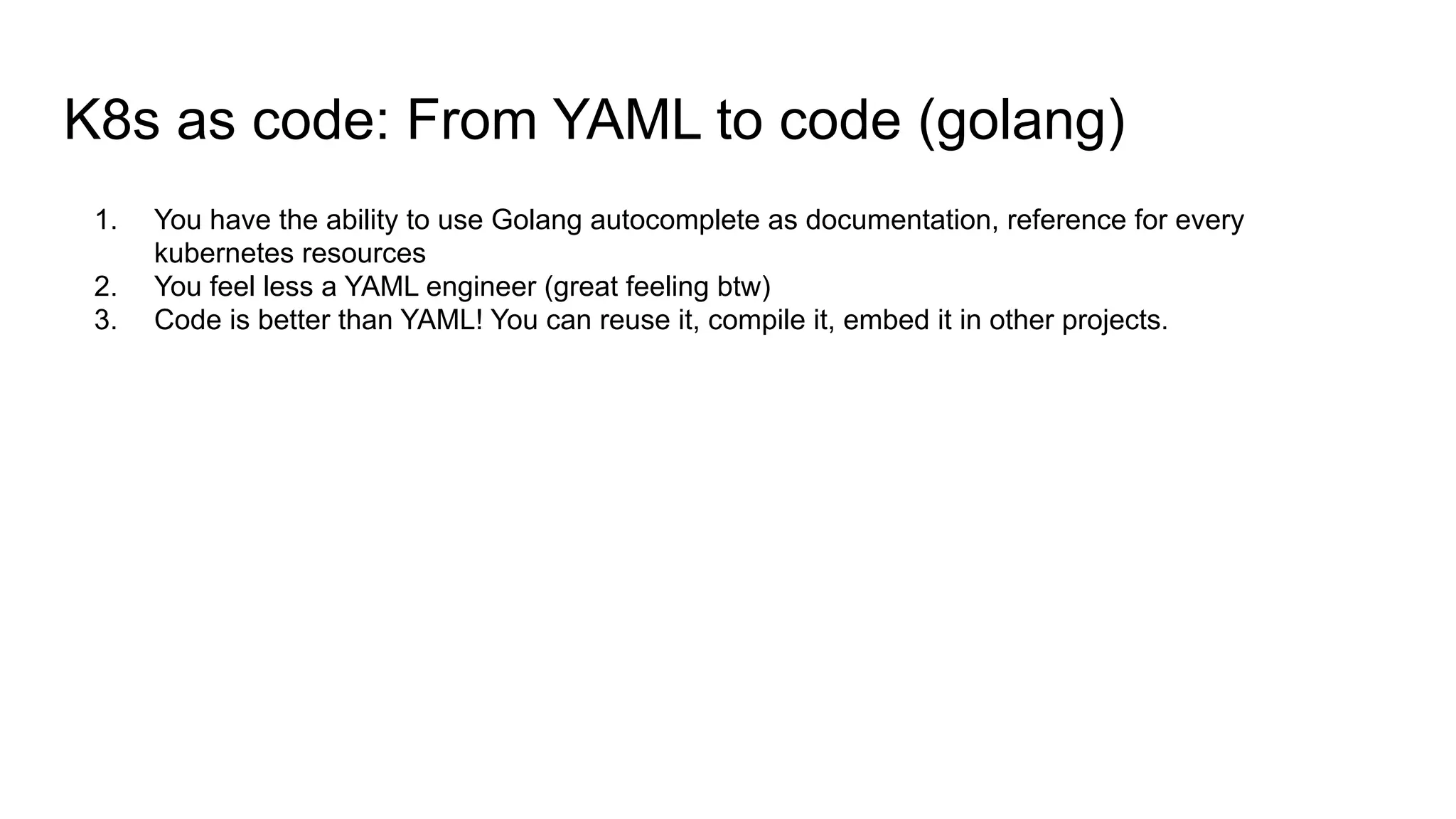 K8s as code: From YAML to code (golang)
1. You have the ability to use Golang autocomplete as documentation, reference for every
kubernetes resources
2. You feel less a YAML engineer (great feeling btw)
3. Code is better than YAML! You can reuse it, compile it, embed it in other projects.
 